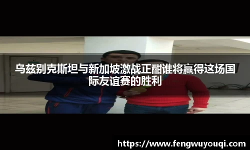 乌兹别克斯坦与新加坡激战正酣谁将赢得这场国际友谊赛的胜利