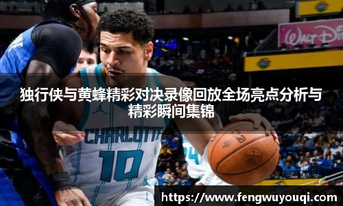 独行侠与黄蜂精彩对决录像回放全场亮点分析与精彩瞬间集锦
