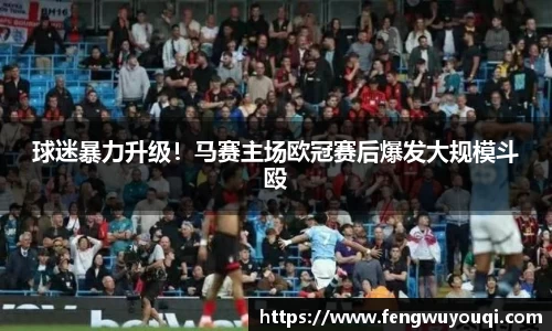 球迷暴力升级！马赛主场欧冠赛后爆发大规模斗殴