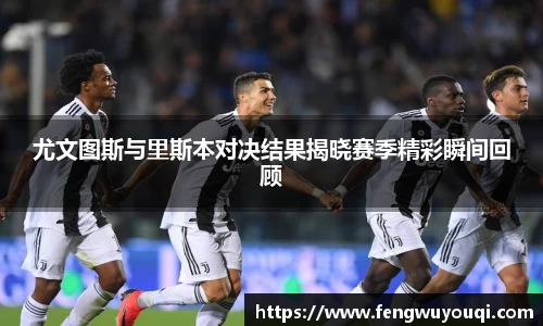 尤文图斯与里斯本对决结果揭晓赛季精彩瞬间回顾
