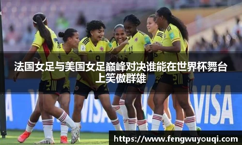 法国女足与美国女足巅峰对决谁能在世界杯舞台上笑傲群雄