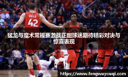 猛龙与魔术常规赛激战正酣球迷期待精彩对决与惊喜表现