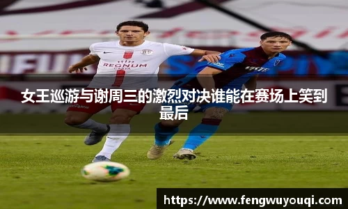 女王巡游与谢周三的激烈对决谁能在赛场上笑到最后
