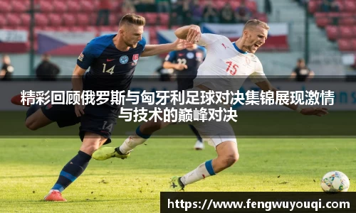精彩回顾俄罗斯与匈牙利足球对决集锦展现激情与技术的巅峰对决