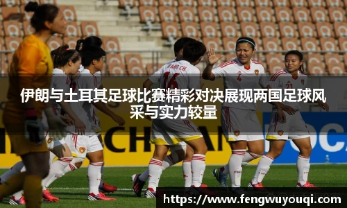伊朗与土耳其足球比赛精彩对决展现两国足球风采与实力较量